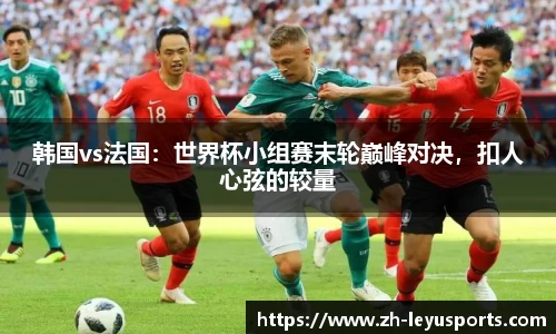 韩国vs法国：世界杯小组赛末轮巅峰对决，扣人心弦的较量